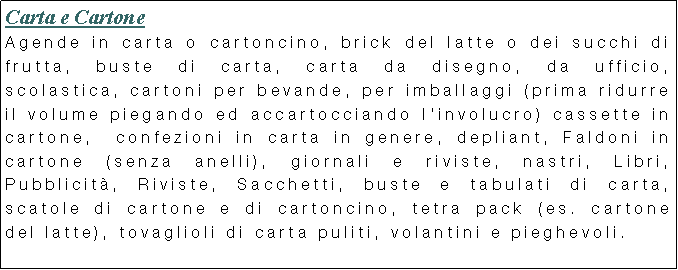 Casella di testo: Carta e Cartone
Agende in carta o cartoncino, brick del latte o dei succhi di frutta, buste di carta, carta da disegno, da ufficio, scolastica, cartoni per bevande, per imballaggi (prima ridurre il volume piegando ed accartocciando l’involucro) cassette in cartone, confezioni in carta in genere, depliant, Faldoni in cartone (senza anelli), giornali e riviste, nastri, Libri, Pubblicità, Riviste, Sacchetti, buste e tabulati di carta, scatole di cartone e di cartoncino, tetra pack (es. cartone del latte), tovaglioli di carta puliti, volantini e pieghevoli.