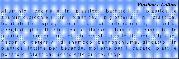 Casella di testo: Plastica e LattineAlluminio, bacinelle in plastica, barattoli in plastica e alluminio,bicchieri in plastica, bigiotteria in plastica, bombolette spray non tossici (deodoranti, lacche, ecc),bottiglie di plastica e flaconi, buste e cassette in plastica, contenitori di detersivi, prodotti per ligiene, flaconi di detersivi, di shampoo, bagnoschiuma, giocattoli in plastica, lattine per bevande, mollette per il bucato, piatti e posate di plastica, Scatolette pulite, tappi. 