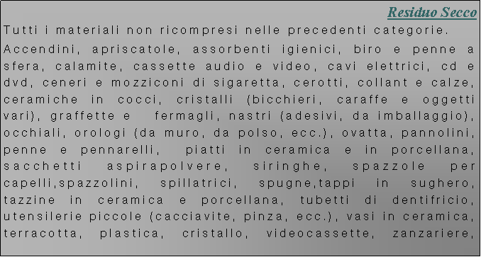 Casella di testo: Residuo Secco
Tutti i materiali non ricompresi nelle precedenti categorie.
Accendini, apriscatole, assorbenti igienici, biro e penne a sfera, calamite, cassette audio e video, cavi elettrici, cd e dvd, ceneri e mozziconi di sigaretta, cerotti, collant e calze, ceramiche in cocci, cristalli (bicchieri, caraffe e oggetti vari), graffette e fermagli, nastri (adesivi, da imballaggio), occhiali, orologi (da muro, da polso, ecc.), ovatta, pannolini, penne e pennarelli, piatti in ceramica e in porcellana, sacchetti aspirapolvere, siringhe, spazzole per capelli,spazzolini, spillatrici, spugne,tappi in sughero, tazzine in ceramica e porcellana, tubetti di dentifricio, utensilerie piccole (cacciavite, pinza, ecc.), vasi in ceramica, terracotta, plastica, cristallo, videocassette, zanzariere,