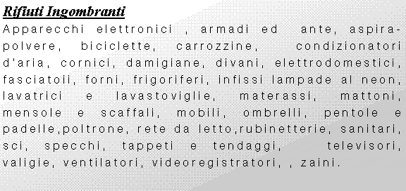 Casella di testo: Rifiuti IngombrantiApparecchi elettronici , armadi ed  ante, aspira-polvere, biciclette, carrozzine,  condizionatori daria, cornici, damigiane, divani, elettrodomestici, fasciatoii, forni, frigoriferi, infissi lampade al neon,  lavatrici e lavastoviglie, materassi, mattoni, mensole e scaffali, mobili, ombrelli, pentole e padelle,poltrone, rete da letto,rubinetterie, sanitari, sci, specchi, tappeti e tendaggi,   televisori, valigie, ventilatori, videoregistratori, , zaini.