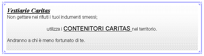 Casella di testo: Vestiario CaritasNon gettare nei rifiuti i tuoi indumenti smessi; utilizza i CONTENITORI CARITAS nel territorio.Andranno a chi  meno fortunato di te.