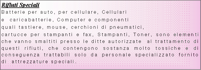 Casella di testo: Rifiuti SpecialiBatterie per auto, per cellulare, Cellulari e  caricabatterie, Computer e componenti quali tastiere, mouse, cerchioni di pneumatici, cartucce per stampanti e fax, Stampanti, Toner, sono elementi che vanno smaltiti presso le ditte autorizzate  al trattamento di questi rifiuti, che contengono sostanza molto tossiche e di conseguenza trattabili solo da personale specializzato fornito di  attrezzature speciali.
